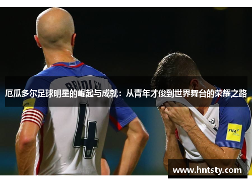 厄瓜多尔足球明星的崛起与成就：从青年才俊到世界舞台的荣耀之路