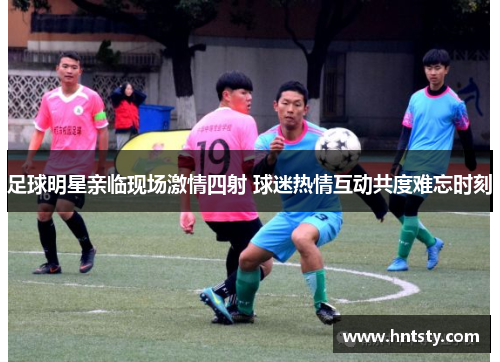 足球明星亲临现场激情四射 球迷热情互动共度难忘时刻