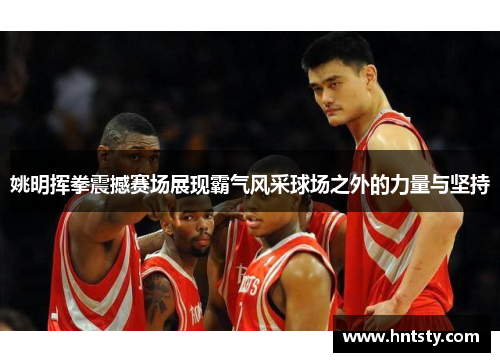 姚明挥拳震撼赛场展现霸气风采球场之外的力量与坚持
